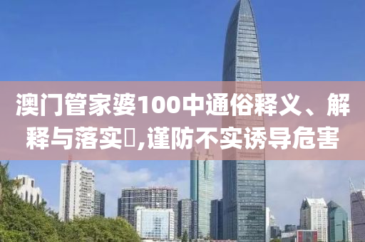 澳门管家婆100中通俗释义、解释与落实?,谨防不实诱导危害