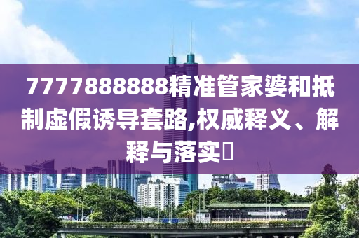 7777888888精准管家婆和抵制虚假诱导套路,权威释义、解释与落实?