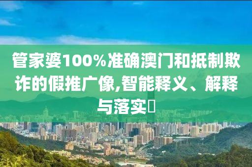 管家婆100%准确澳门和抵制欺诈的假推广像,智能释义、解释与落实?