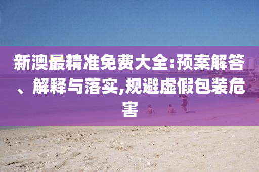 新澳最精准免费大全:预案解答、解释与落实,规避虚假包装危害