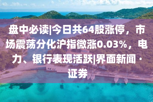 盘中必读|今日共64股涨停，市场震荡分化沪指微涨0.03%，电力、银行表现活跃|界面新闻 · 证券
