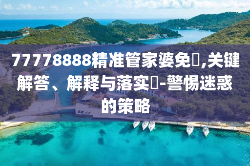 77778888精准管家婆免費,关键解答、解释与落实?-警惕迷惑的策略