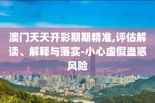 澳门天天开彩期期精准,评估解读、解释与落实-小心虚假蛊惑风险
