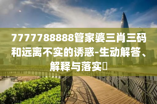 7777788888管家婆三肖三码和远离不实的诱惑-生动解答、解释与落实?