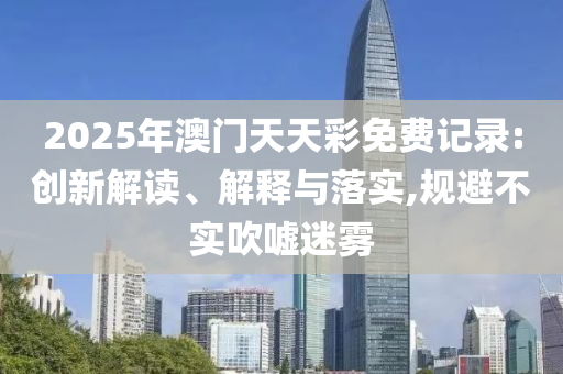 2025年澳门天天彩免费记录:创新解读、解释与落实,规避不实吹嘘迷雾