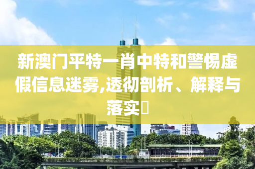 新澳门平特一肖中特和警惕虚假信息迷雾,透彻剖析、解释与落实?