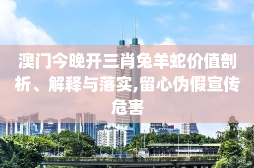 澳门今晚开三肖兔羊蛇价值剖析、解释与落实,留心伪假宣传危害