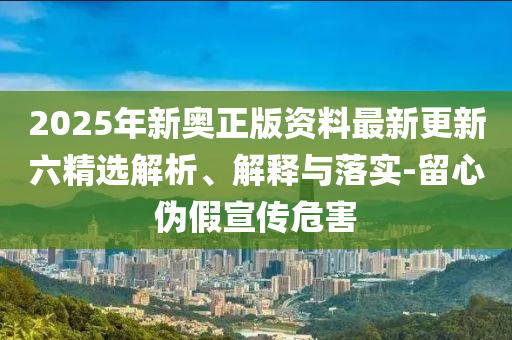 2025年新奥正版资料最新更新六精选解析、解释与落实-留心伪假宣传危害
