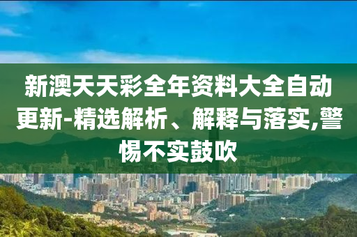 新澳天天彩全年资料大全自动更新-精选解析、解释与落实,警惕不实鼓吹
