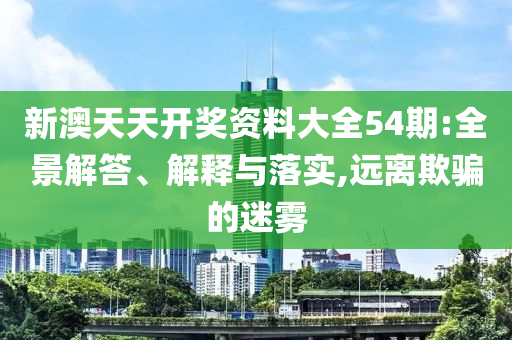 新澳天天开奖资料大全54期:全景解答、解释与落实,远离欺骗的迷雾