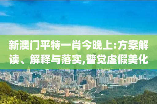 新澳门平特一肖今晚上:方案解读、解释与落实,警觉虚假美化