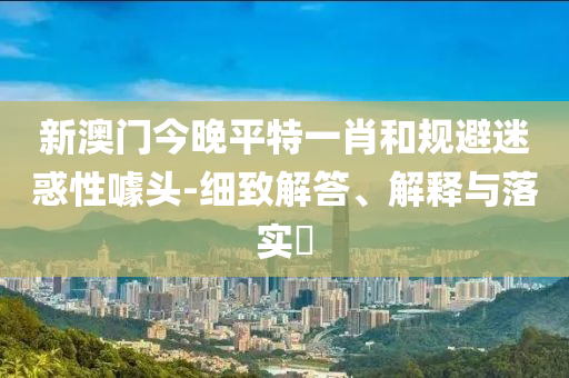 新澳门今晚平特一肖和规避迷惑性噱头-细致解答、解释与落实?