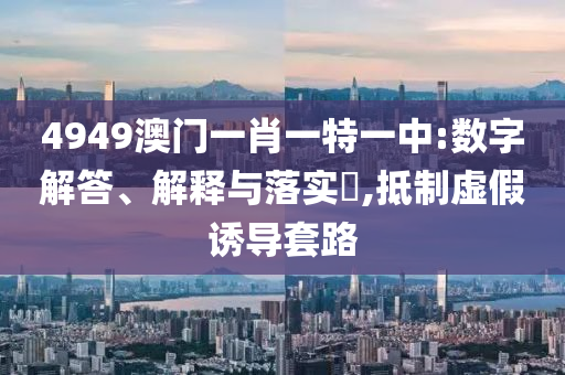 4949澳门一肖一特一中:数字解答、解释与落实?,抵制虚假诱导套路