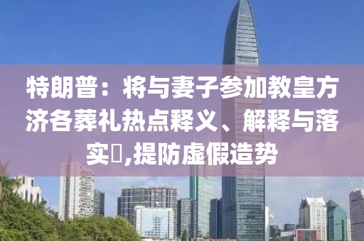 特朗普：将与妻子参加教皇方济各葬礼热点释义、解释与落实?,提防虚假造势