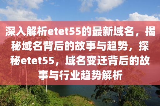深入解析etet55的最新域名，揭秘域名背后的故事与趋势，探秘etet55，域名变迁背后的故事与行业趋势解析