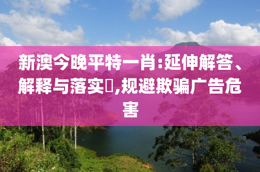 新澳今晚平特一肖:延伸解答、解释与落实?,规避欺骗广告危害