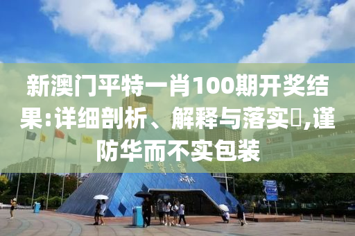 新澳门平特一肖100期开奖结果:详细剖析、解释与落实?,谨防华而不实包装