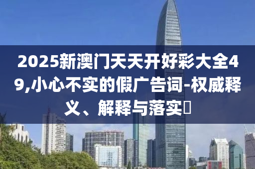 2025新澳门天天开好彩大全49,小心不实的假广告词-权威释义、解释与落实?