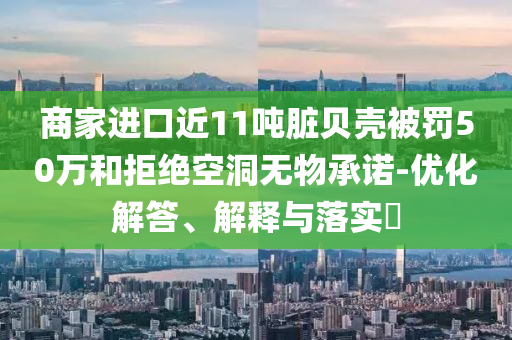 商家进口近11吨脏贝壳被罚50万和拒绝空洞无物承诺-优化解答、解释与落实?