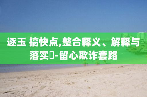 逐玉 搞快点,整合释义、解释与落实?-留心欺诈套路