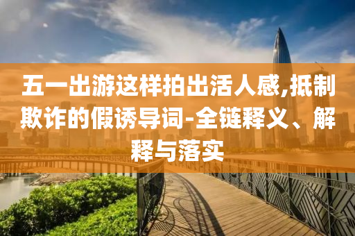 五一出游这样拍出活人感,抵制欺诈的假诱导词-全链释义、解释与落实
