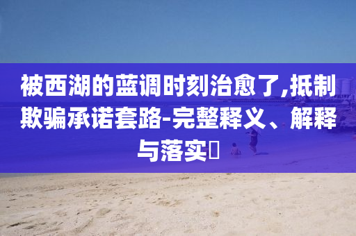 被西湖的蓝调时刻治愈了,抵制欺骗承诺套路-完整释义、解释与落实?