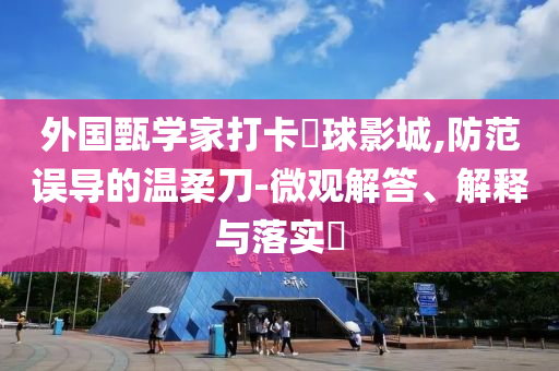 外国甄学家打卡嬛球影城,防范误导的温柔刀-微观解答、解释与落实?