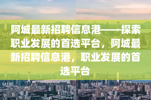 阿城最新招聘信息港——探索职业发展的首选平台，阿城最新招聘信息港，职业发展的首选平台