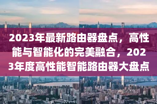 2023年最新路由器盘点，高性能与智能化的完美融合，2023年度高性能智能路由器大盘点