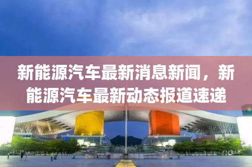 新能源汽车最新消息新闻，新能源汽车最新动态报道速递
