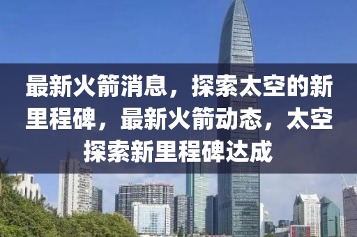 最新火箭消息，探索太空的新里程碑，最新火箭动态，太空探索新里程碑达成