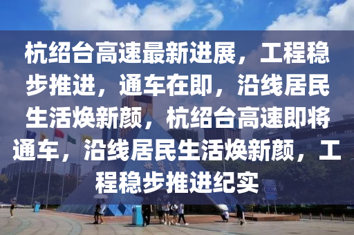 杭绍台高速最新进展，工程稳步推进，通车在即，沿线居民生活焕新颜，杭绍台高速即将通车，沿线居民生活焕新颜，工程稳步推进纪实