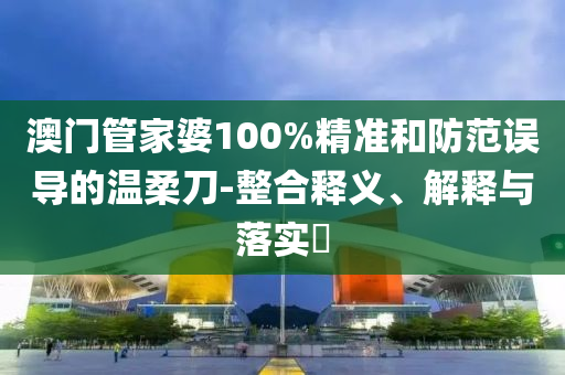 澳门管家婆100%精准和防范误导的温柔刀-整合释义、解释与落实?