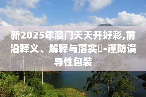 新2025年澳门天天开好彩,前沿释义、解释与落实?-谨防误导性包装