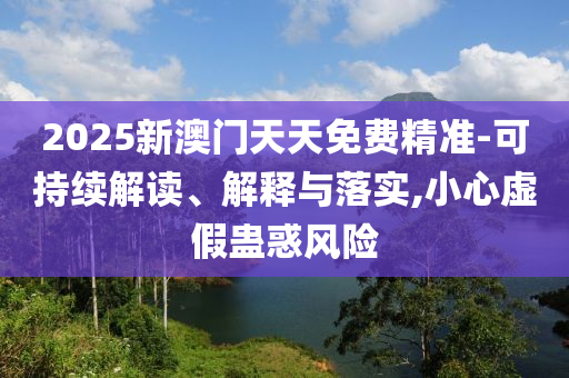 2025新澳门天天免费精准-可持续解读、解释与落实,小心虚假蛊惑风险