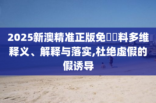 2025新澳精准正版免費資料多维释义、解释与落实,杜绝虚假的假诱导