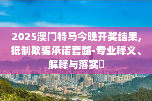 2025澳门特马今晚开奖结果,抵制欺骗承诺套路-专业释义、解释与落实?