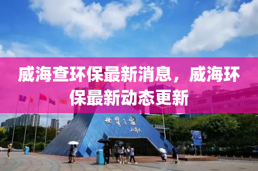 威海查环保最新消息，威海环保最新动态更新