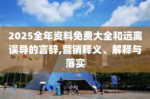 2025全年资料免费大全和远离误导的言辞,营销释义、解释与落实