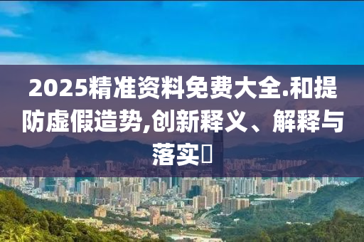 2025精准资料免费大全.和提防虚假造势,创新释义、解释与落实?