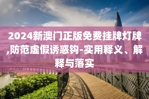 2024新澳门正版免费挂牌灯牌,防范虚假诱惑钩-实用释义、解释与落实