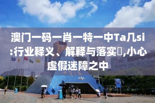 澳门一码一肖一特一中Ta几si:行业释义、解释与落实?,小心虚假迷障之中