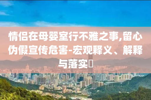 情侣在母婴室行不雅之事,留心伪假宣传危害-宏观释义、解释与落实?