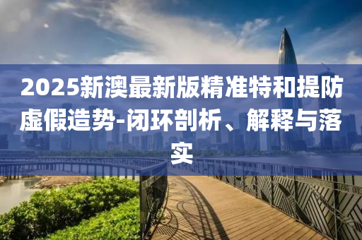 2025新澳最新版精准特和提防虚假造势-闭环剖析、解释与落实