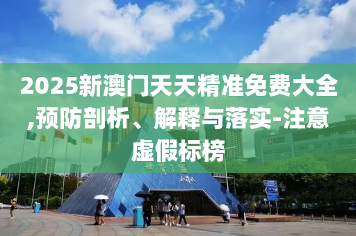 2025新澳门天天精准免费大全,预防剖析、解释与落实-注意虚假标榜