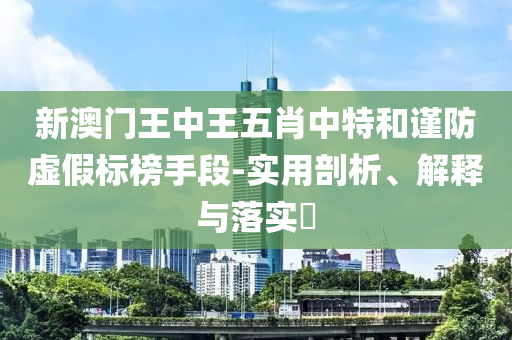 新澳门王中王五肖中特和谨防虚假标榜手段-实用剖析、解释与落实?
