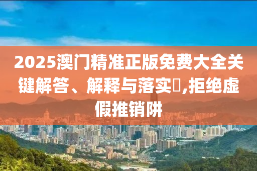 2025澳门精准正版免费大全关键解答、解释与落实?,拒绝虚假推销阱