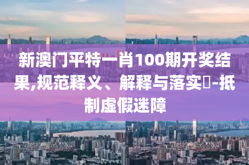 新澳门平特一肖100期开奖结果,规范释义、解释与落实?-抵制虚假迷障
