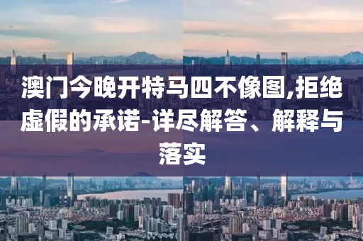 澳门今晚开特马四不像图,拒绝虚假的承诺-详尽解答、解释与落实