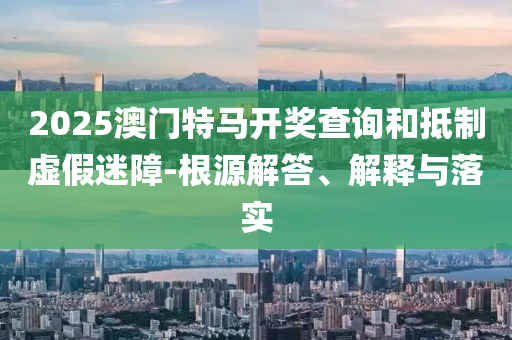 2025澳门特马开奖查询和抵制虚假迷障-根源解答、解释与落实